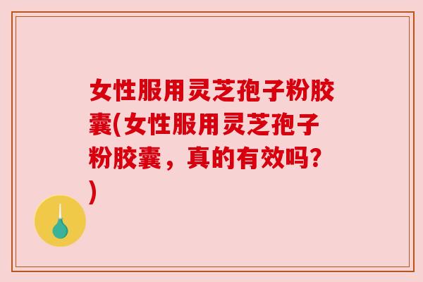 女性服用灵芝孢子粉胶囊(女性服用灵芝孢子粉胶囊，真的有效吗？)