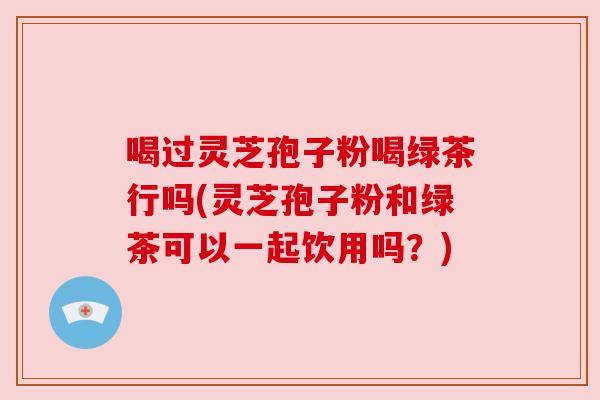 喝过灵芝孢子粉喝绿茶行吗(灵芝孢子粉和绿茶可以一起饮用吗?) 喝过灵芝孢子粉喝绿茶行吗(灵芝孢子粉和绿茶可以一起饮用吗?)