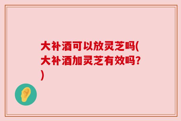 大补酒可以放灵芝吗(大补酒加灵芝有效吗?) 大补酒可以放灵芝吗(大补酒加灵芝有效吗?)