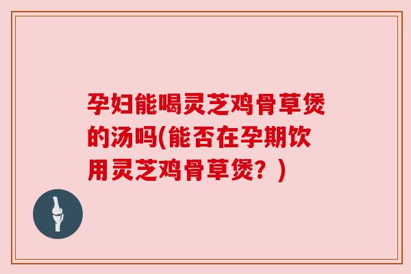 孕妇能喝灵芝鸡骨草煲的汤吗(能否在孕期饮用灵芝鸡骨草煲？)