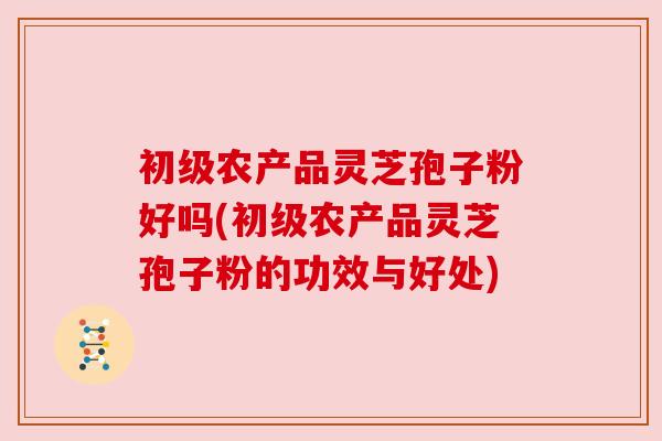 初级农产品灵芝孢子粉好吗(初级农产品灵芝孢子粉的功效与好处)