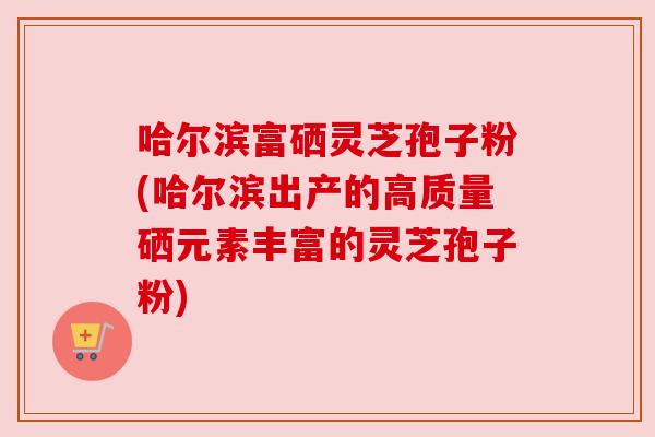 哈尔滨富硒灵芝孢子粉(哈尔滨出产的高质量硒元素丰富的灵芝孢子粉) 哈尔滨富硒灵芝孢子粉(哈尔滨出产的高质量硒元素丰富的灵芝孢子粉)