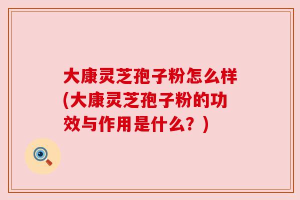 大康灵芝孢子粉怎么样(大康灵芝孢子粉的功效与作用是什么?) 大康灵芝孢子粉怎么样(大康灵芝孢子粉的功效与作用是什么?)
