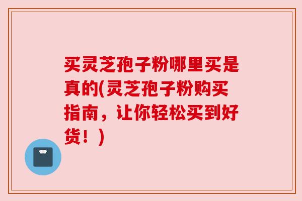 买灵芝孢子粉哪里买是真的(灵芝孢子粉购买指南,让你轻松买到好货!) 买灵芝孢子粉哪里买是真的(灵芝孢子粉购买指南,让你轻松买到好货!)