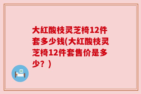 大红酸枝灵芝椅12件套多少钱(大红酸枝灵芝椅12件套售价是多少?) 大红酸枝灵芝椅12件套多少钱(大红酸枝灵芝椅12件套售价是多少?)