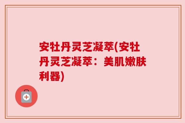 安牡丹灵芝凝萃(安牡丹灵芝凝萃:美肌嫩肤利器) 安牡丹灵芝凝萃(安牡丹灵芝凝萃:美肌嫩肤利器)