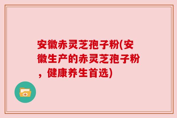 安徽赤灵芝孢子粉(安徽生产的赤灵芝孢子粉，健康养生首选)