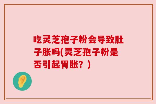 吃灵芝孢子粉会导致肚子胀吗(灵芝孢子粉是否引起胃胀?) 吃灵芝孢子粉会导致肚子胀吗(灵芝孢子粉是否引起胃胀?)