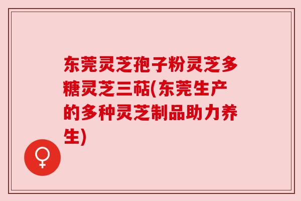 东莞灵芝孢子粉灵芝多糖灵芝三萜(东莞生产的多种灵芝制品助力养生) 东莞灵芝孢子粉灵芝多糖灵芝三萜(东莞生产的多种灵芝制品助力养生)