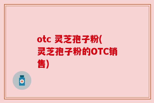 otc 灵芝孢子粉(灵芝孢子粉的OTC销售) otc 灵芝孢子粉(灵芝孢子粉的OTC销售)