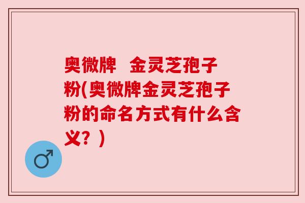 奥微牌  金灵芝孢子粉(奥微牌金灵芝孢子粉的命名方式有什么含义？)