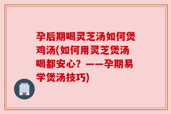 孕后期喝灵芝汤如何煲鸡汤(如何用灵芝煲汤喝都安心?——孕期易学煲汤技巧) 孕后期喝灵芝汤如何煲鸡汤(如何用灵芝煲汤喝都安心?——孕期易学煲汤技巧)