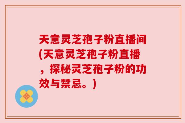 天意灵芝孢子粉直播间(天意灵芝孢子粉直播，探秘灵芝孢子粉的功效与禁忌。)
