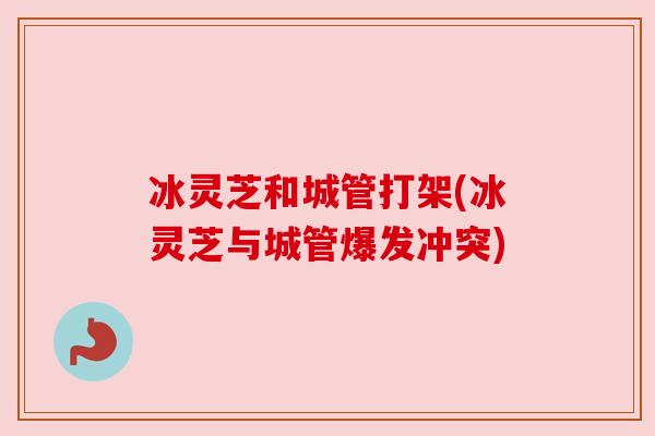 冰灵芝和城管打架(冰灵芝与城管爆发冲突) 冰灵芝和城管打架(冰灵芝与城管爆发冲突)