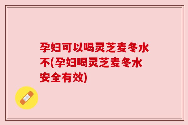 孕妇可以喝灵芝麦冬水不(孕妇喝灵芝麦冬水安全有效) 孕妇可以喝灵芝麦冬水不(孕妇喝灵芝麦冬水安全有效)