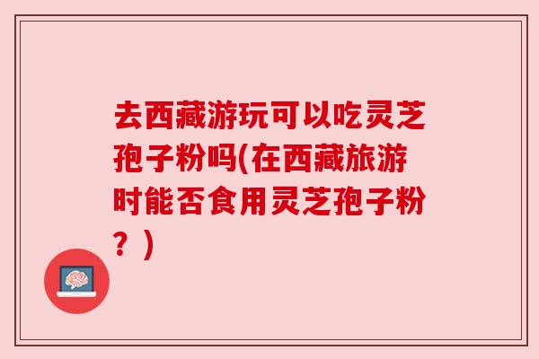 去西藏游玩可以吃灵芝孢子粉吗(在西藏旅游时能否食用灵芝孢子粉?) 去西藏游玩可以吃灵芝孢子粉吗(在西藏旅游时能否食用灵芝孢子粉?)