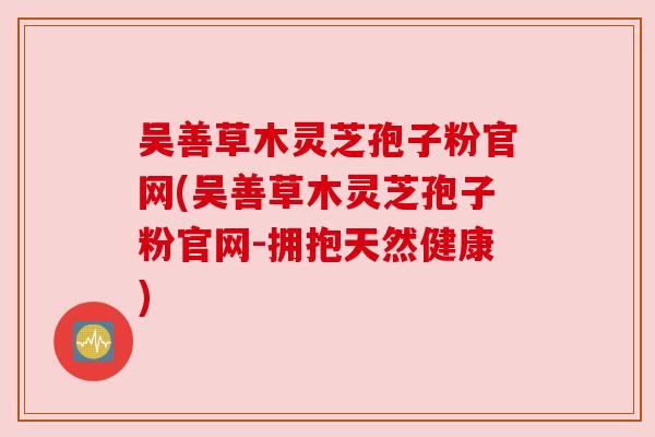 吴善草木灵芝孢子粉官网(吴善草木灵芝孢子粉官网-拥抱天然健康) 吴善草木灵芝孢子粉官网(吴善草木灵芝孢子粉官网-拥抱天然健康)