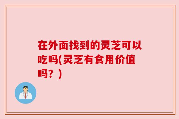 在外面找到的灵芝可以吃吗(灵芝有食用价值吗？)