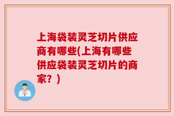 上海袋装灵芝切片供应商有哪些(上海有哪些供应袋装灵芝切片的商家?) 上海袋装灵芝切片供应商有哪些(上海有哪些供应袋装灵芝切片的商家?)