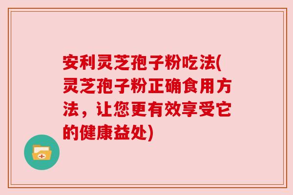 安利灵芝孢子粉吃法(灵芝孢子粉正确食用方法，让您更有效享受它的健康益处)