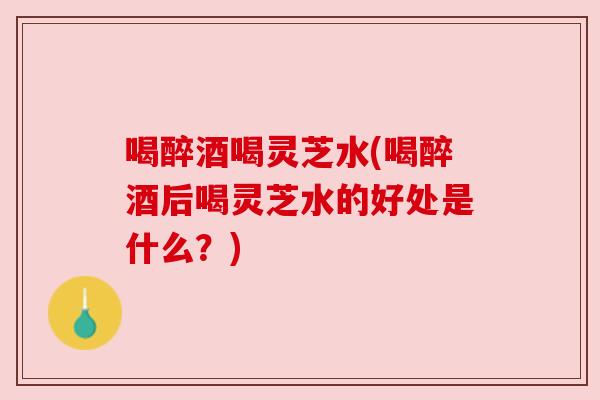 喝醉酒喝灵芝水(喝醉酒后喝灵芝水的好处是什么?) 喝醉酒喝灵芝水(喝醉酒后喝灵芝水的好处是什么?)