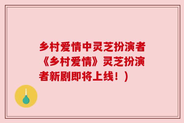 乡村爱情中灵芝扮演者《乡村爱情》灵芝扮演者新剧即将上线！)
