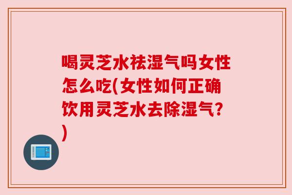 喝灵芝水祛湿气吗女性怎么吃(女性如何正确饮用灵芝水去除湿气?) 喝灵芝水祛湿气吗女性怎么吃(女性如何正确饮用灵芝水去除湿气?)
