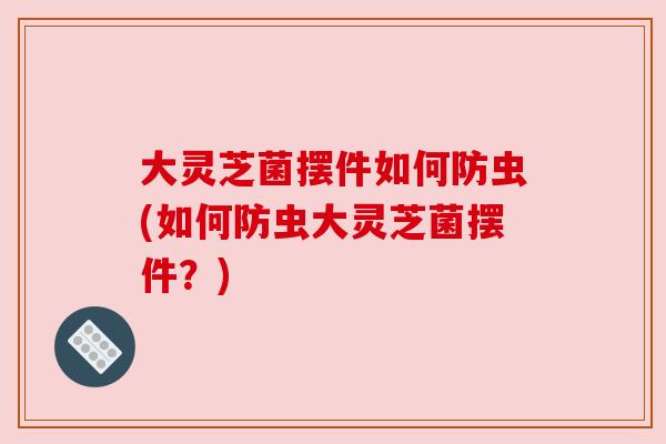 大灵芝菌摆件如何防虫(如何防虫大灵芝菌摆件？)