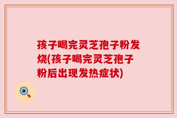 孩子喝完灵芝孢子粉发烧(孩子喝完灵芝孢子粉后出现发热症状) 孩子喝完灵芝孢子粉发烧(孩子喝完灵芝孢子粉后出现发热症状)