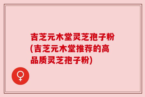 吉芝元木堂灵芝孢子粉(吉芝元木堂推荐的高品质灵芝孢子粉) 吉芝元木堂灵芝孢子粉(吉芝元木堂推荐的高品质灵芝孢子粉)