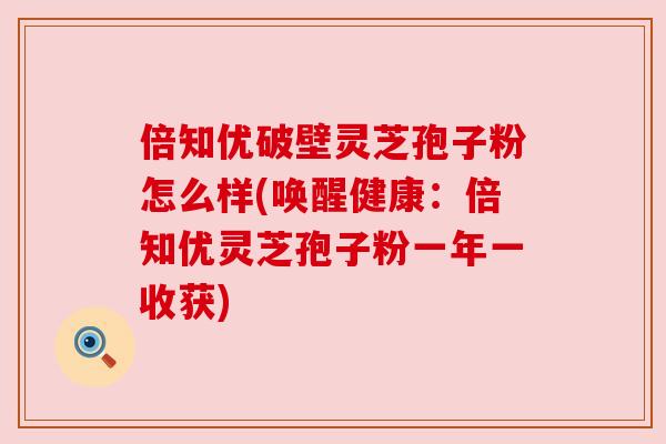 倍知优破壁灵芝孢子粉怎么样(唤醒健康:倍知优灵芝孢子粉一年一收获) 倍知优破壁灵芝孢子粉怎么样(唤醒健康:倍知优灵芝孢子粉一年一收获)