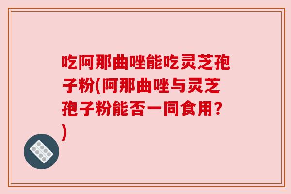 吃阿那曲唑能吃灵芝孢子粉(阿那曲唑与灵芝孢子粉能否一同食用?) 吃阿那曲唑能吃灵芝孢子粉(阿那曲唑与灵芝孢子粉能否一同食用?)