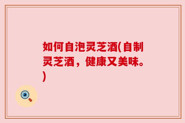如何自泡灵芝酒(自制灵芝酒,健康又美味。) 如何自泡灵芝酒(自制灵芝酒,健康又美味。)