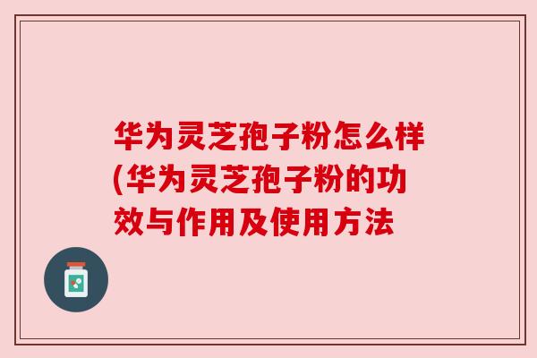 华为灵芝孢子粉怎么样(华为灵芝孢子粉的功效与作用及使用方法 华为灵芝孢子粉怎么样(华为灵芝孢子粉的功效与作用及使用方法