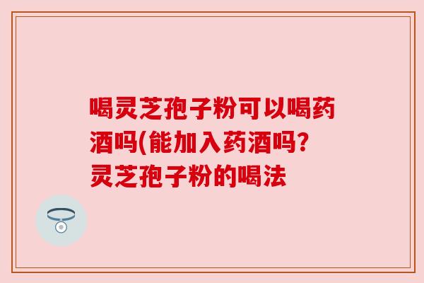 喝灵芝孢子粉可以喝药酒吗(能加入药酒吗?灵芝孢子粉的喝法 喝灵芝孢子粉可以喝药酒吗(能加入药酒吗?灵芝孢子粉的喝法