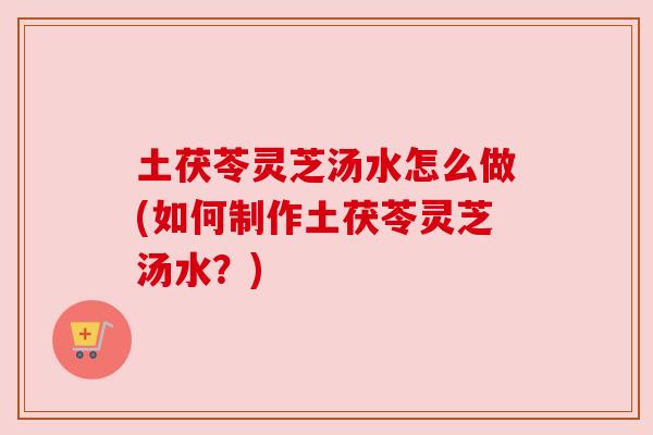 土茯苓灵芝汤水怎么做(如何制作土茯苓灵芝汤水?) 土茯苓灵芝汤水怎么做(如何制作土茯苓灵芝汤水?)
