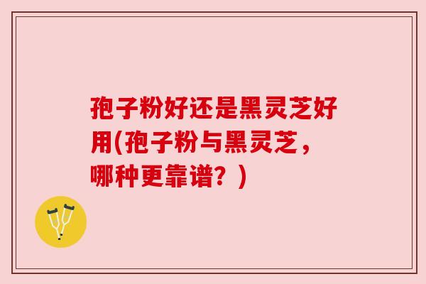 孢子粉好还是黑灵芝好用(孢子粉与黑灵芝，哪种更靠谱？)