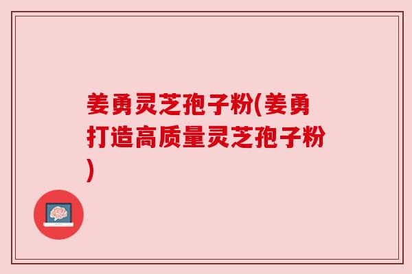 姜勇灵芝孢子粉(姜勇打造高质量灵芝孢子粉) 姜勇灵芝孢子粉(姜勇打造高质量灵芝孢子粉)