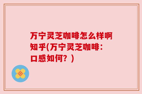 万宁灵芝咖啡怎么样啊知乎(万宁灵芝咖啡：口感如何？)