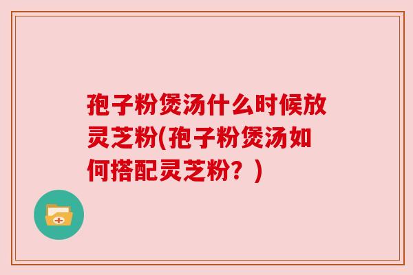 孢子粉煲汤什么时候放灵芝粉(孢子粉煲汤如何搭配灵芝粉?) 孢子粉煲汤什么时候放灵芝粉(孢子粉煲汤如何搭配灵芝粉?)