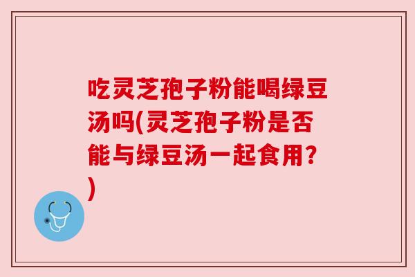 吃灵芝孢子粉能喝绿豆汤吗(灵芝孢子粉是否能与绿豆汤一起食用?) 吃灵芝孢子粉能喝绿豆汤吗(灵芝孢子粉是否能与绿豆汤一起食用?)