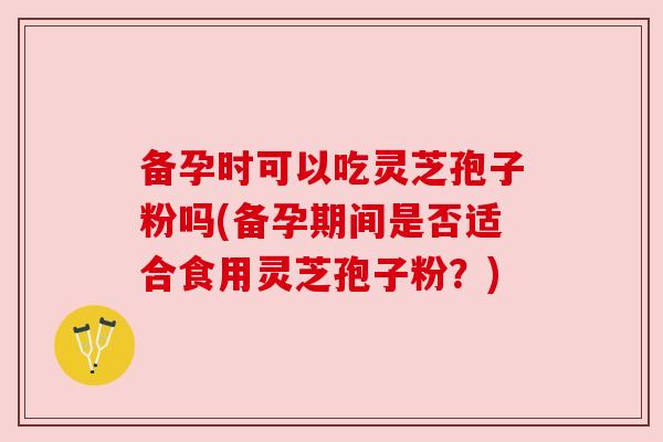 备孕时可以吃灵芝孢子粉吗(备孕期间是否适合食用灵芝孢子粉?) 备孕时可以吃灵芝孢子粉吗(备孕期间是否适合食用灵芝孢子粉?)