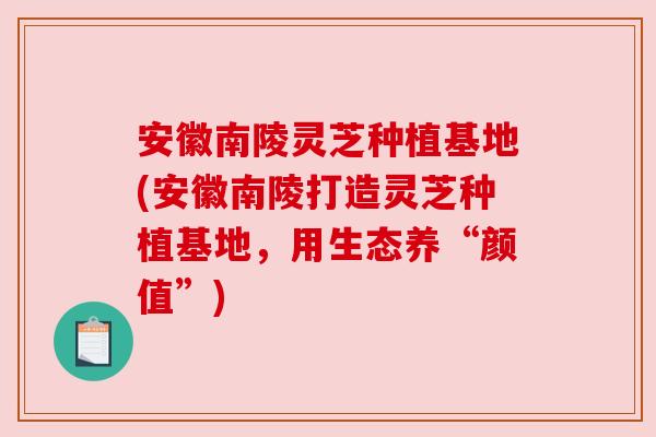 安徽南陵灵芝种植基地(安徽南陵打造灵芝种植基地，用生态养“颜值”)
