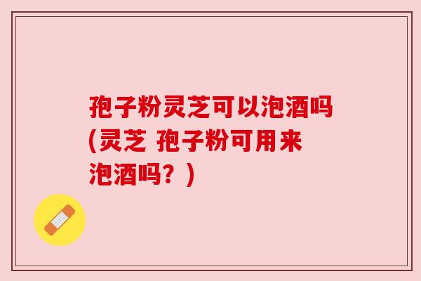 孢子粉灵芝可以泡酒吗(灵芝 孢子粉可用来泡酒吗?) 孢子粉灵芝可以泡酒吗(灵芝 孢子粉可用来泡酒吗?)