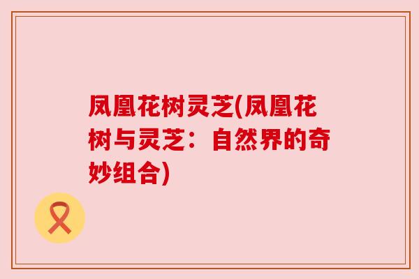 凤凰花树灵芝(凤凰花树与灵芝:自然界的奇妙组合) 凤凰花树灵芝(凤凰花树与灵芝:自然界的奇妙组合)