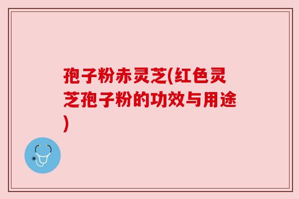 孢子粉赤灵芝(红色灵芝孢子粉的功效与用途) 孢子粉赤灵芝(红色灵芝孢子粉的功效与用途)