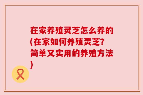 在家养殖灵芝怎么养的(在家如何养殖灵芝?简单又实用的养殖方法) 在家养殖灵芝怎么养的(在家如何养殖灵芝?简单又实用的养殖方法)