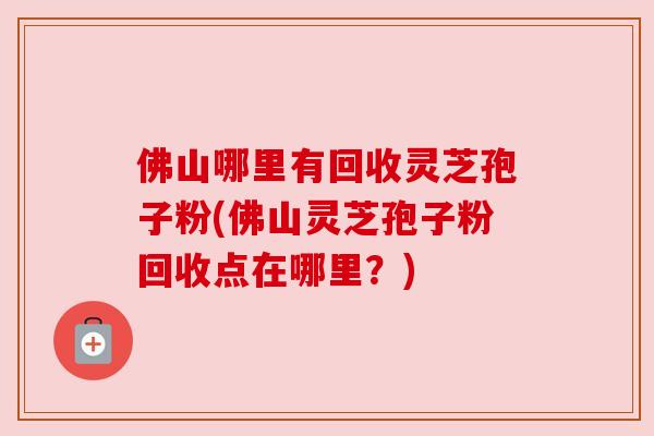 佛山哪里有回收灵芝孢子粉(佛山灵芝孢子粉回收点在哪里？)