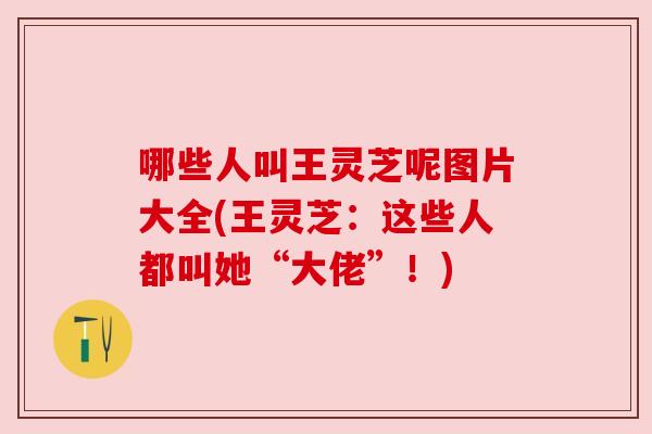 哪些人叫王灵芝呢图片大全(王灵芝:这些人都叫她“大佬”!) 哪些人叫王灵芝呢图片大全(王灵芝:这些人都叫她“大佬”!)
