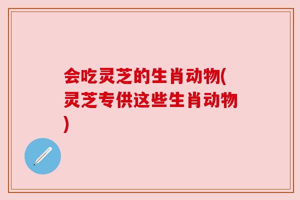 会吃灵芝的生肖动物(灵芝专供这些生肖动物)